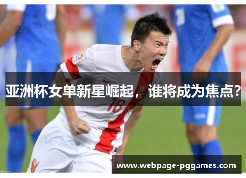 亚洲杯女单新星崛起，谁将成为焦点？
