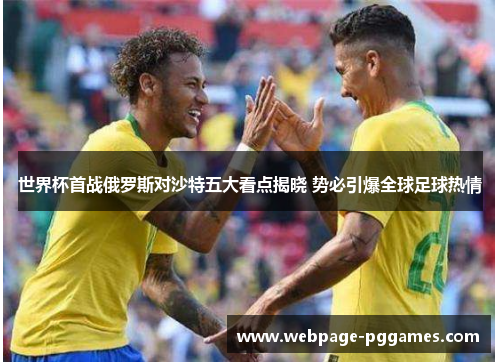 世界杯首战俄罗斯对沙特五大看点揭晓 势必引爆全球足球热情