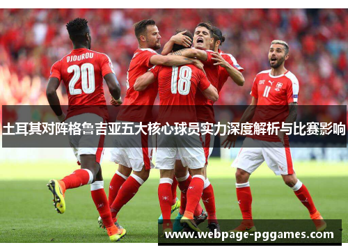 土耳其对阵格鲁吉亚五大核心球员实力深度解析与比赛影响 土耳其对阵格鲁吉亚五大核心球员实力深度解析与比赛影响