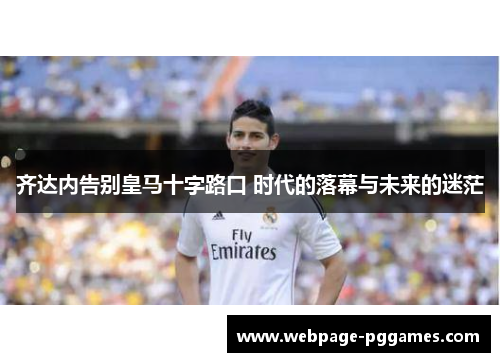 齐达内告别皇马十字路口 时代的落幕与未来的迷茫